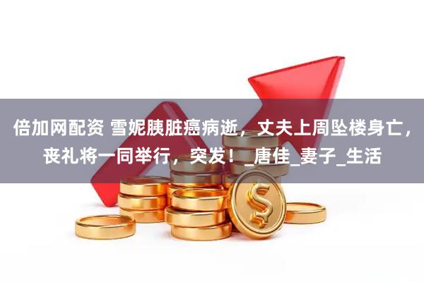 倍加网配资 雪妮胰脏癌病逝，丈夫上周坠楼身亡，丧礼将一同举行，突发！_唐佳_妻子_生活