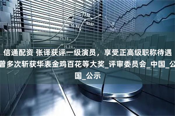 信通配资 张译获评一级演员，享受正高级职称待遇，曾多次斩获华表金鸡百花等大奖_评审委员会_中国_公示