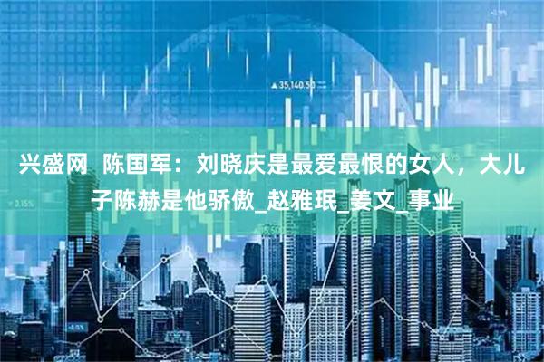 兴盛网  陈国军：刘晓庆是最爱最恨的女人，大儿子陈赫是他骄傲_赵雅珉_姜文_事业