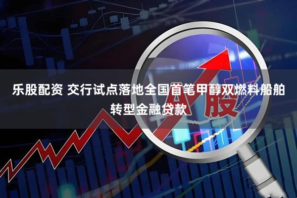 乐股配资 交行试点落地全国首笔甲醇双燃料船舶转型金融贷款
