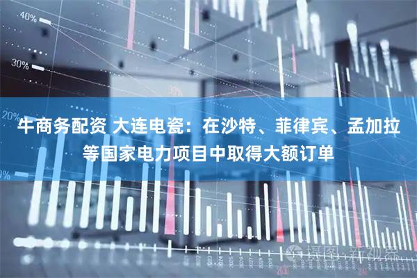 牛商务配资 大连电瓷：在沙特、菲律宾、孟加拉等国家电力项目中取得大额订单