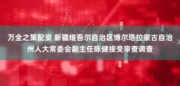 万全之策配资 新疆维吾尔自治区博尔塔拉蒙古自治州人大常委会副主任陈健接受审查调查