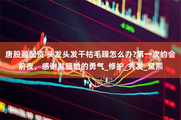 唐股盈配资 头发头发干枯毛躁怎么办?第一次约会前夜，感谢发膜给的勇气_修护_秀发_黛熙