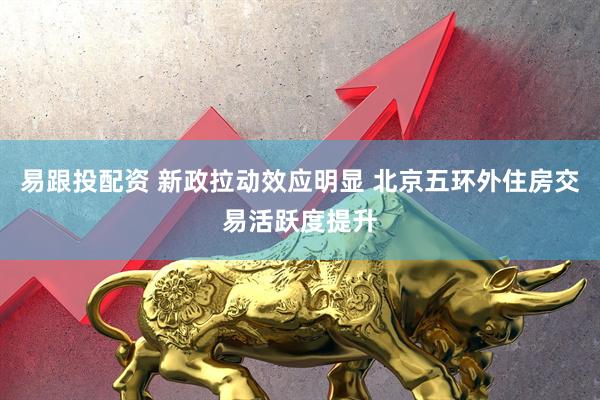 易跟投配资 新政拉动效应明显 北京五环外住房交易活跃度提升