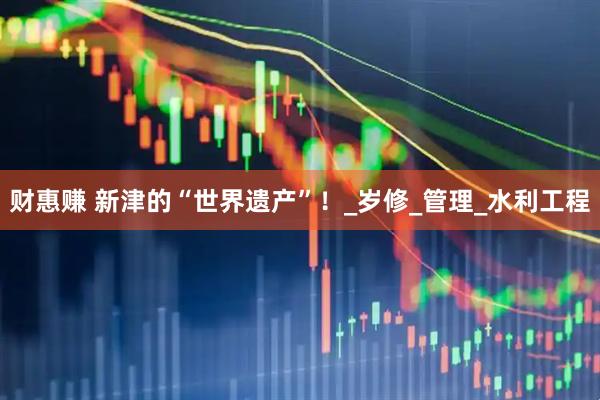 财惠赚 新津的“世界遗产”！_岁修_管理_水利工程