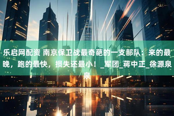 乐启网配资 南京保卫战最奇葩的一支部队：来的最晚，跑的最快，损失还最小！_军团_蒋中正_徐源泉