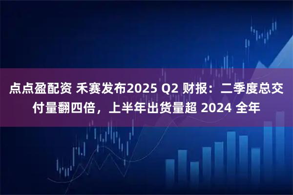 点点盈配资 禾赛发布2025 Q2 财报：二季度总交付量翻四倍，上半年出货量超 2024 全年