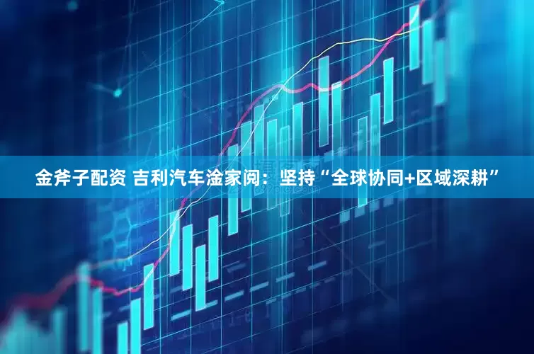 金斧子配资 吉利汽车淦家阅：坚持“全球协同+区域深耕”