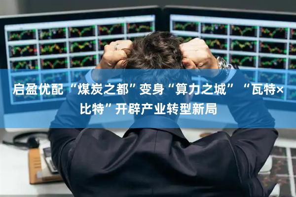启盈优配 “煤炭之都”变身“算力之城” “瓦特×比特”开辟产业转型新局