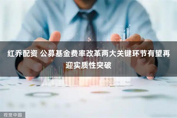 红乔配资 公募基金费率改革两大关键环节有望再迎实质性突破