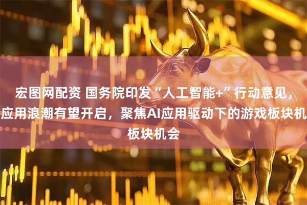 宏图网配资 国务院印发“人工智能+”行动意见，AI应用浪潮有望开启，聚焦AI应用驱动下的游戏板块机会