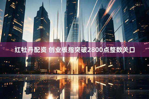 红牡丹配资 创业板指突破2800点整数关口