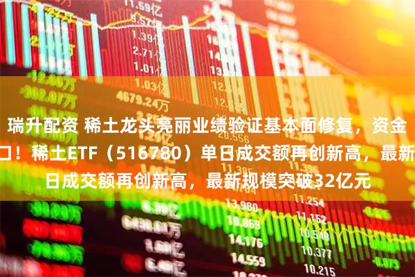 瑞升配资 稀土龙头亮丽业绩验证基本面修复，资金积极布局回调窗口！稀土ETF（516780）单日成交额再创新高，最新规模突破32亿元