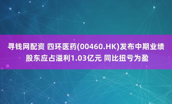 寻钱网配资 四环医药(00460.HK)发布中期业绩 股东应占溢利1.03亿元 同比扭亏为盈