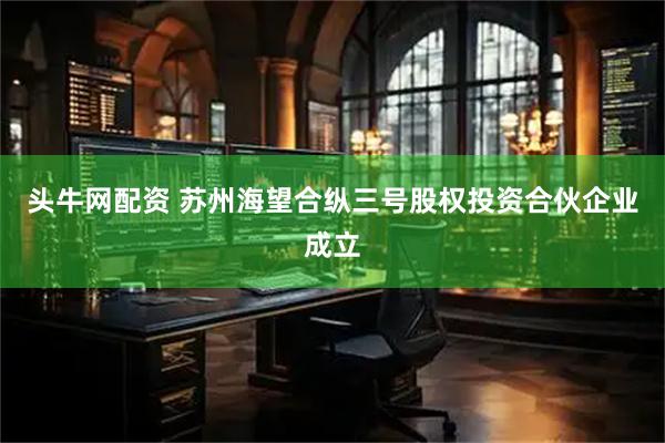 头牛网配资 苏州海望合纵三号股权投资合伙企业成立