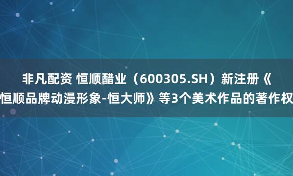 非凡配资 恒顺醋业（600305.SH）新注册《恒顺品牌动漫形象-恒大师》等3个美术作品的著作权