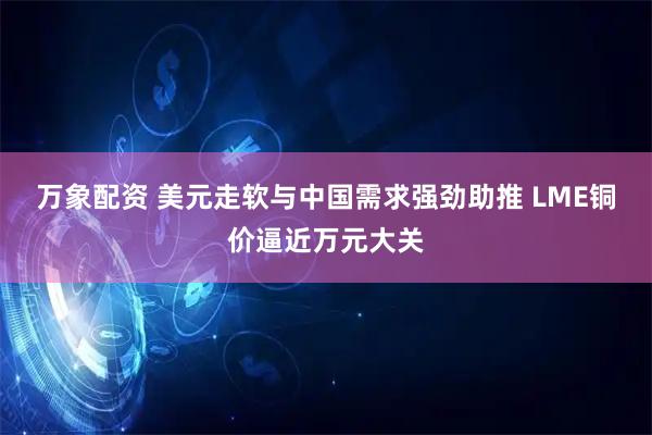 万象配资 美元走软与中国需求强劲助推 LME铜价逼近万元大关