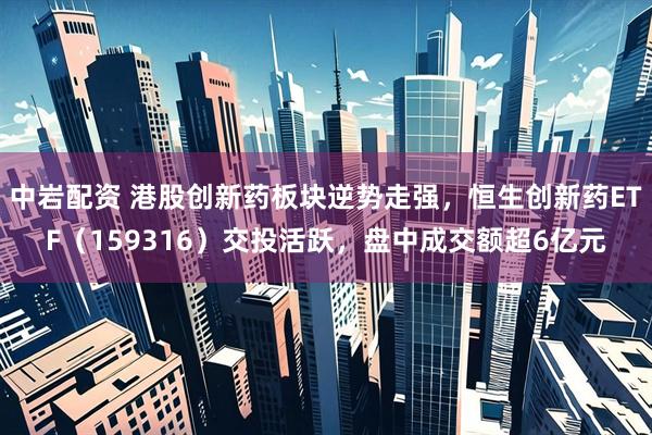 中岩配资 港股创新药板块逆势走强，恒生创新药ETF（159316）交投活跃，盘中成交额超6亿元