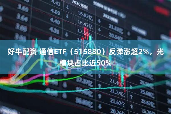 好牛配资 通信ETF（515880）反弹涨超2%，光模块占比近50%