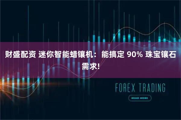 财盛配资 迷你智能蜡镶机：能搞定 90% 珠宝镶石需求!