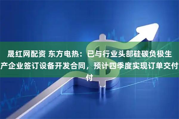 晟红网配资 东方电热：已与行业头部硅碳负极生产企业签订设备开发合同，预计四季度实现订单交付