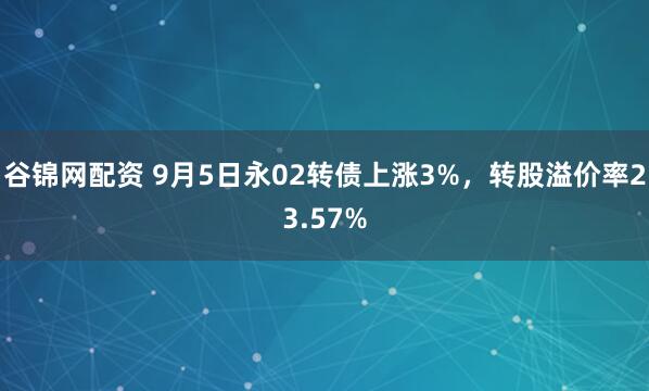 谷锦网配资 9月5日永02转债上涨3%，转股溢价率23.57%