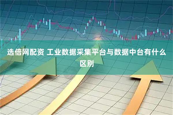 选倍网配资 工业数据采集平台与数据中台有什么区别