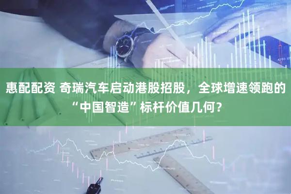 惠配配资 奇瑞汽车启动港股招股，全球增速领跑的“中国智造”标杆价值几何？