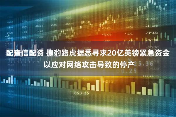 配查信配资 捷豹路虎据悉寻求20亿英镑紧急资金 以应对网络攻击导致的停产