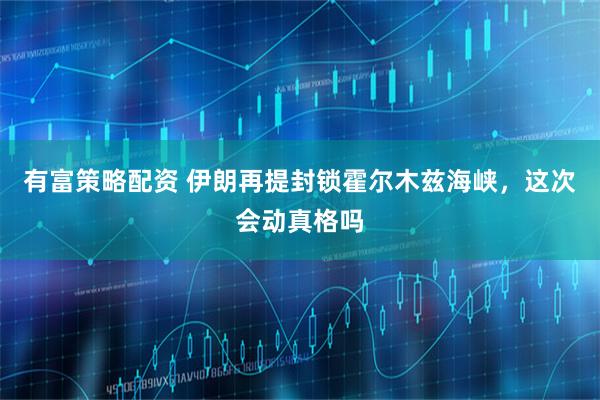 有富策略配资 伊朗再提封锁霍尔木兹海峡，这次会动真格吗
