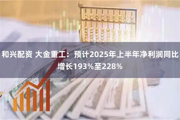 和兴配资 大金重工：预计2025年上半年净利润同比增长193%至228%