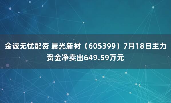 金诚无忧配资 晨光新材（605399）7月18日主力资金净卖出649.59万元